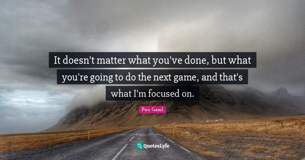 It doesn't matter what you've done, but what you're going to do the next game, and that's what I'm focused on.
