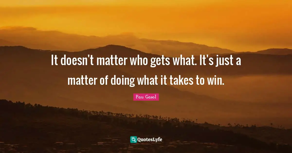 It doesn't matter who gets what. It's just a matter of doing what it takes to win.