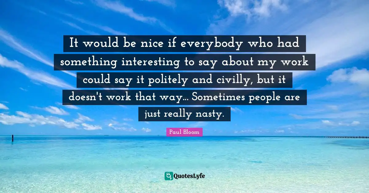 It would be nice if everybody who had something interesting to say about my work could say it politely and civilly, but it doesn't work that way... Sometimes people are just really nasty.