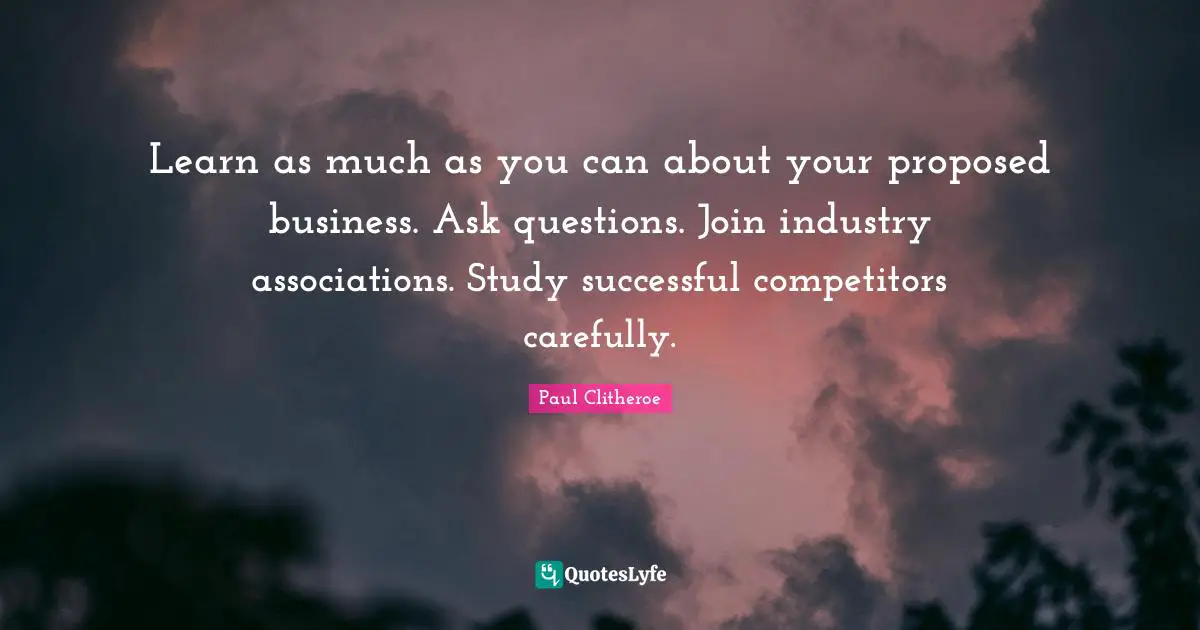 Learn as much as you can about your proposed business. Ask questions. Join industry associations. Study successful competitors carefully.