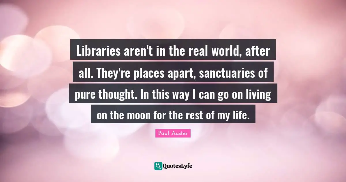 Libraries aren't in the real world, after all. They're places apart, sanctuaries of pure thought. In this way I can go on living on the moon for the rest of my life.