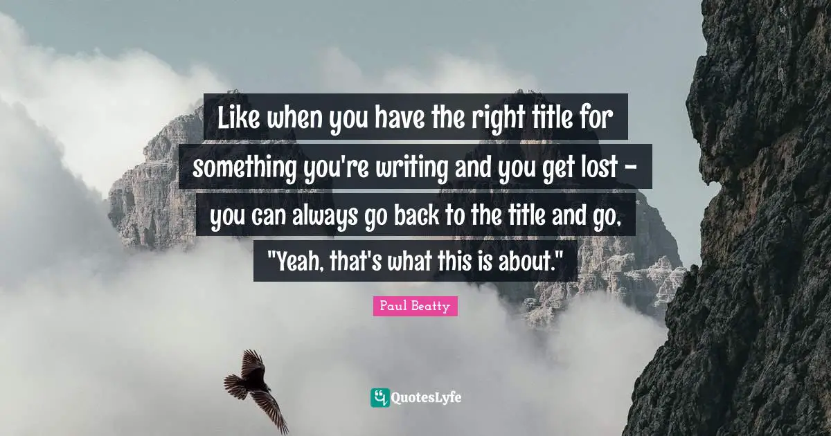 Like when you have the right title for something you're writing and you get lost - you can always go back to the title and go, "Yeah, that's what this is about."