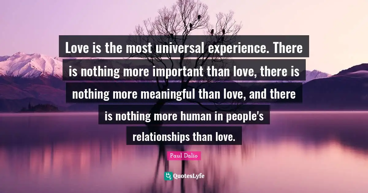 Love is the most universal experience. There is nothing more important than love, there is nothing more meaningful than love, and there is nothing more human in people's relationships than love.
