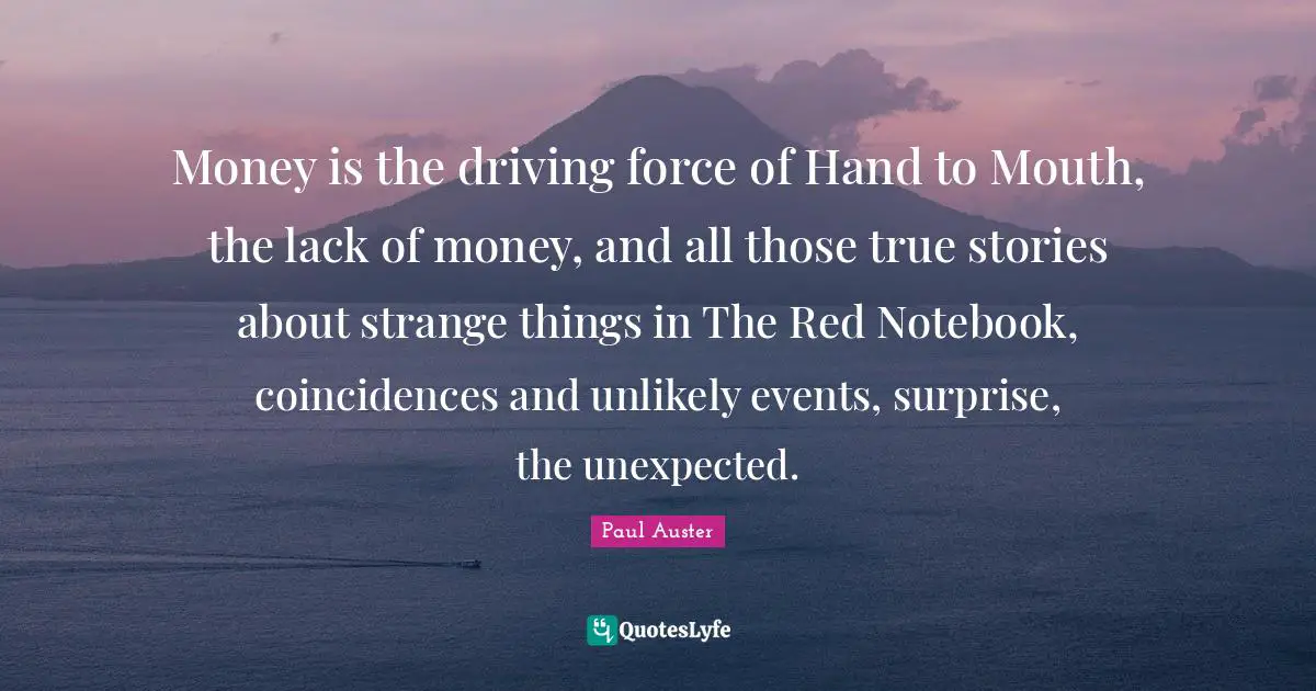 The Notebook Quotes: "Money is the driving force of Hand to Mouth, the lack of money, and all those true stories about strange things in The Red Notebook, coincidences and unlikely events, surprise, the unexpected."