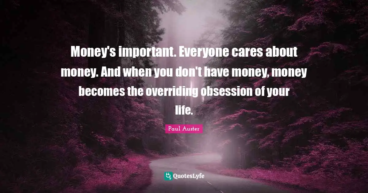 Money's important. Everyone cares about money. And when you don't have money, money becomes the overriding obsession of your life.