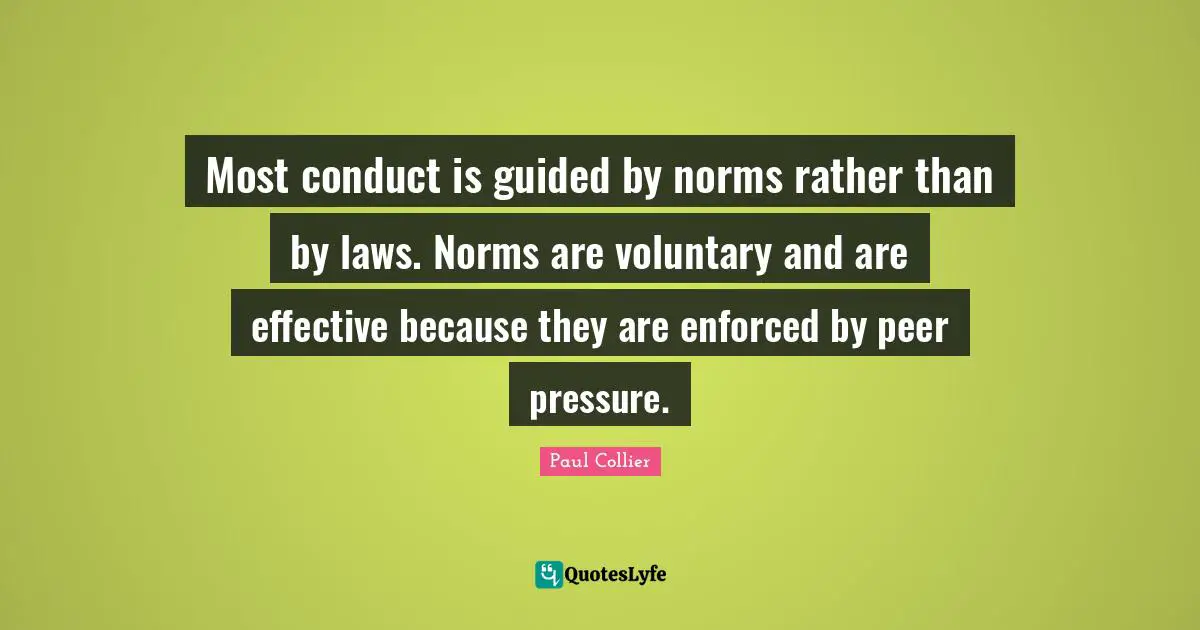 Paul Collier Quotes: "Most conduct is guided by norms rather than by laws. Norms are voluntary and are effective because they are enforced by peer pressure."