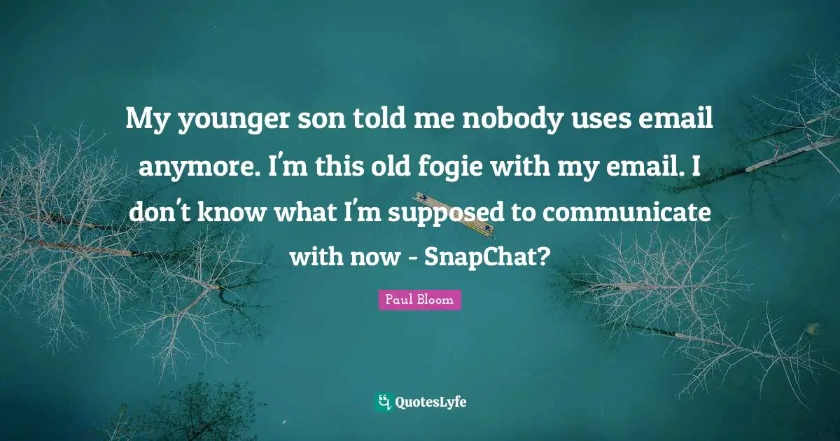 My younger son told me nobody uses email anymore. I'm this old fogie with my email. I don't know what I'm supposed to communicate with now - SnapChat?
