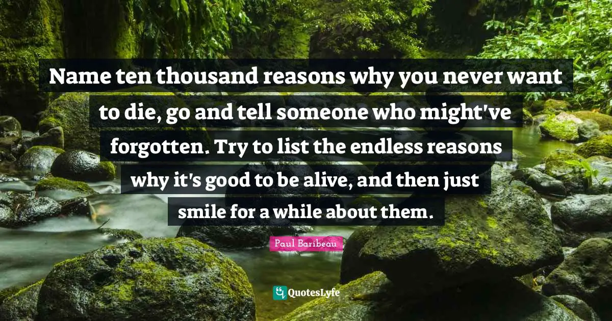 Name ten thousand reasons why you never want to die, go and tell someone who might've forgotten. Try to list the endless reasons why it's good to be alive, and then just smile for a while about them.