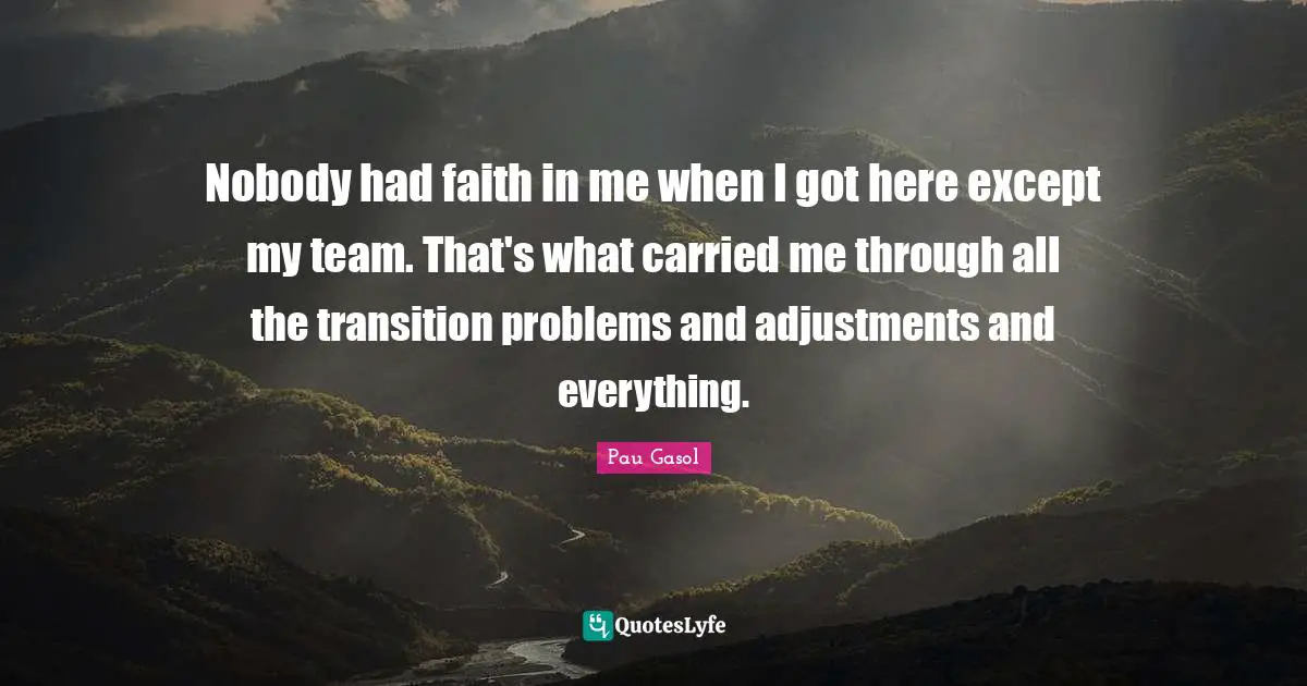 Nobody had faith in me when I got here except my team. That's what carried me through all the transition problems and adjustments and everything.