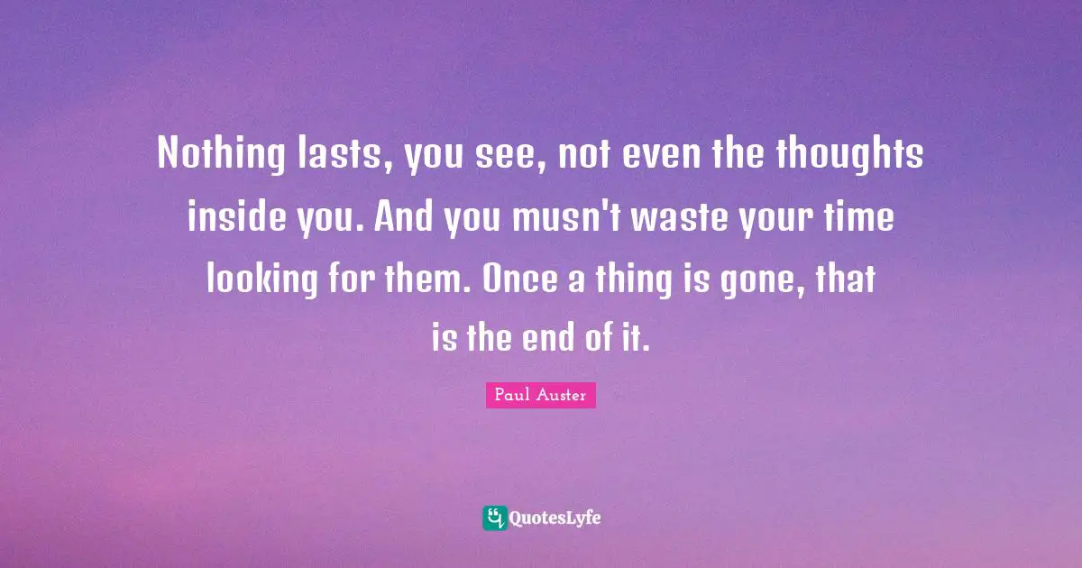 Nothing lasts, you see, not even the thoughts inside you. And you musn't waste your time looking for them. Once a thing is gone, that is the end of it.
