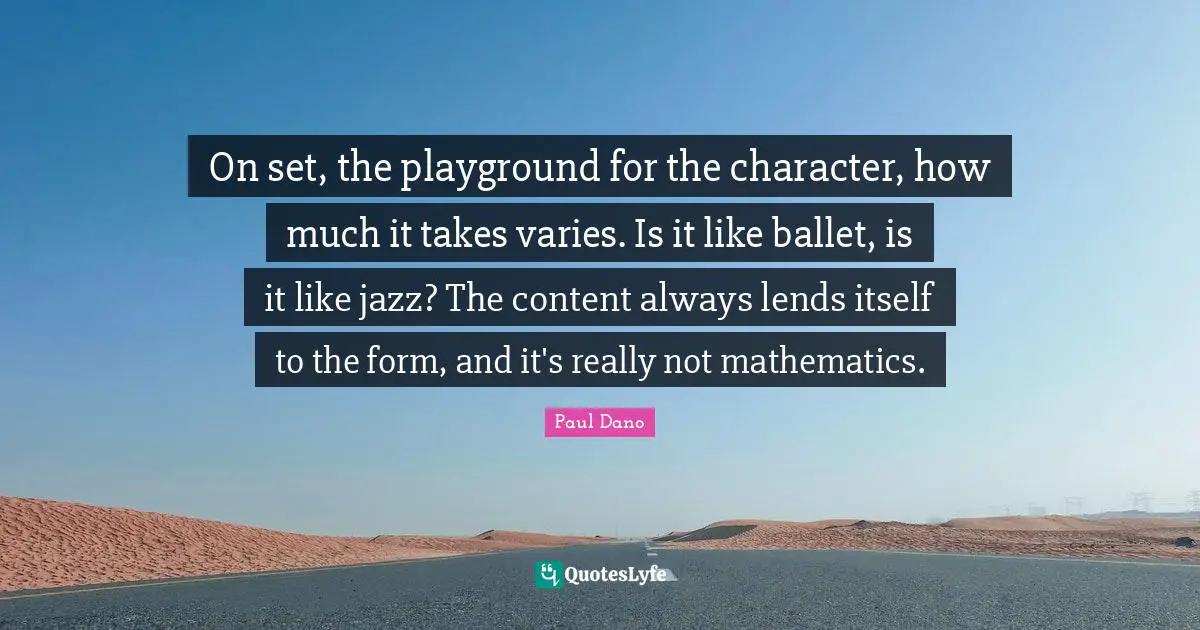 On set, the playground for the character, how much it takes varies. Is it like ballet, is it like jazz? The content always lends itself to the form, and it's really not mathematics.