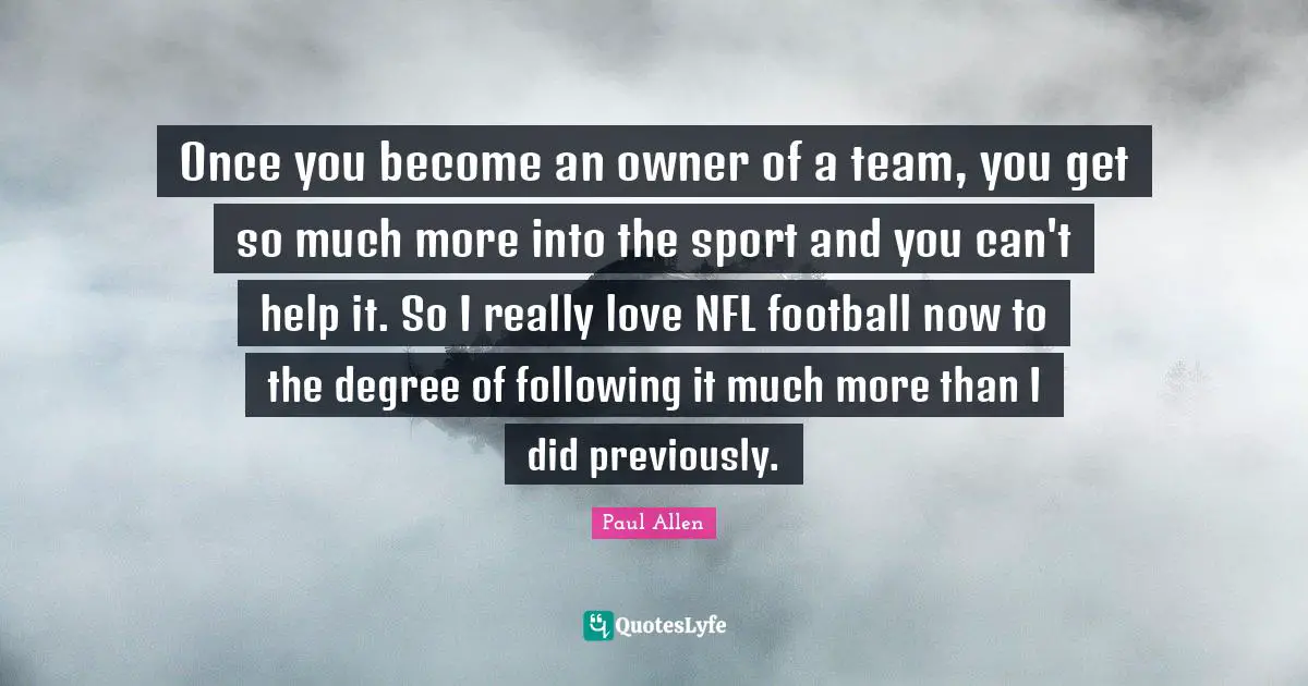 Once you become an owner of a team, you get so much more into the sport and you can't help it. So I really love NFL football now to the degree of following it much more than I did previously.