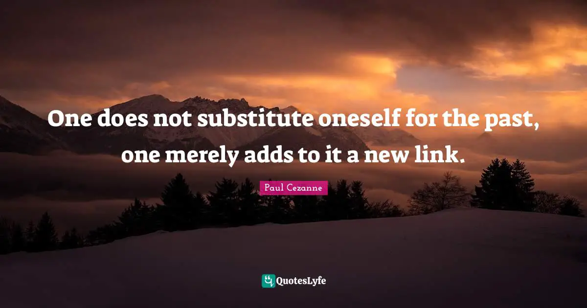 One does not substitute oneself for the past, one merely adds to it a new link.