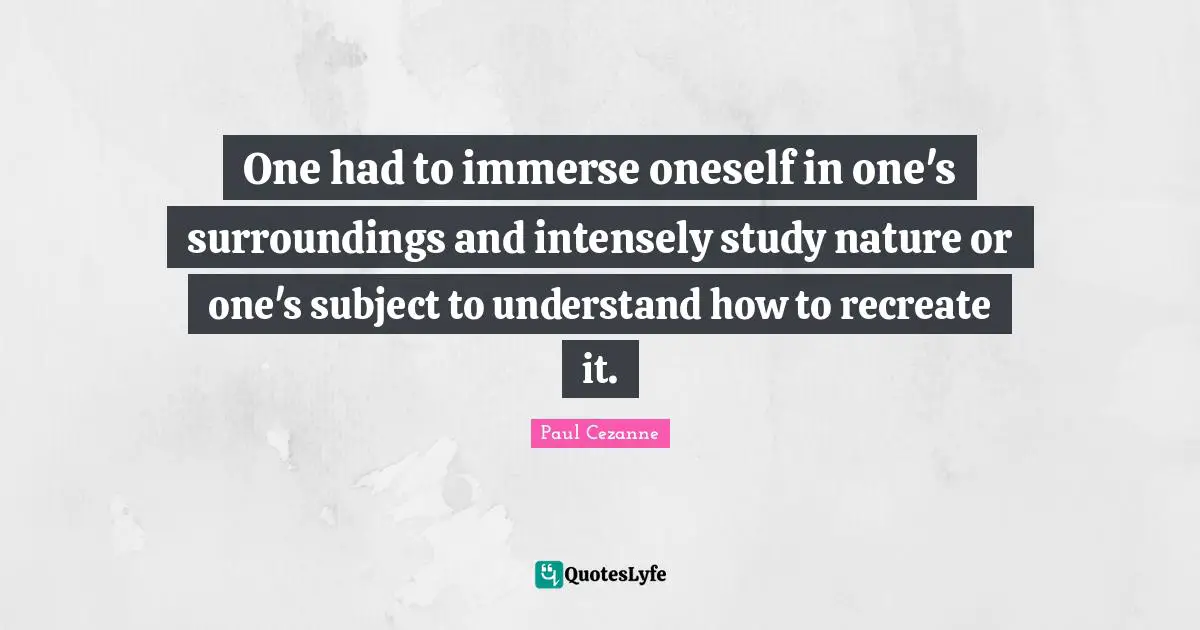 One had to immerse oneself in one's surroundings and intensely study nature or one's subject to understand how to recreate it.