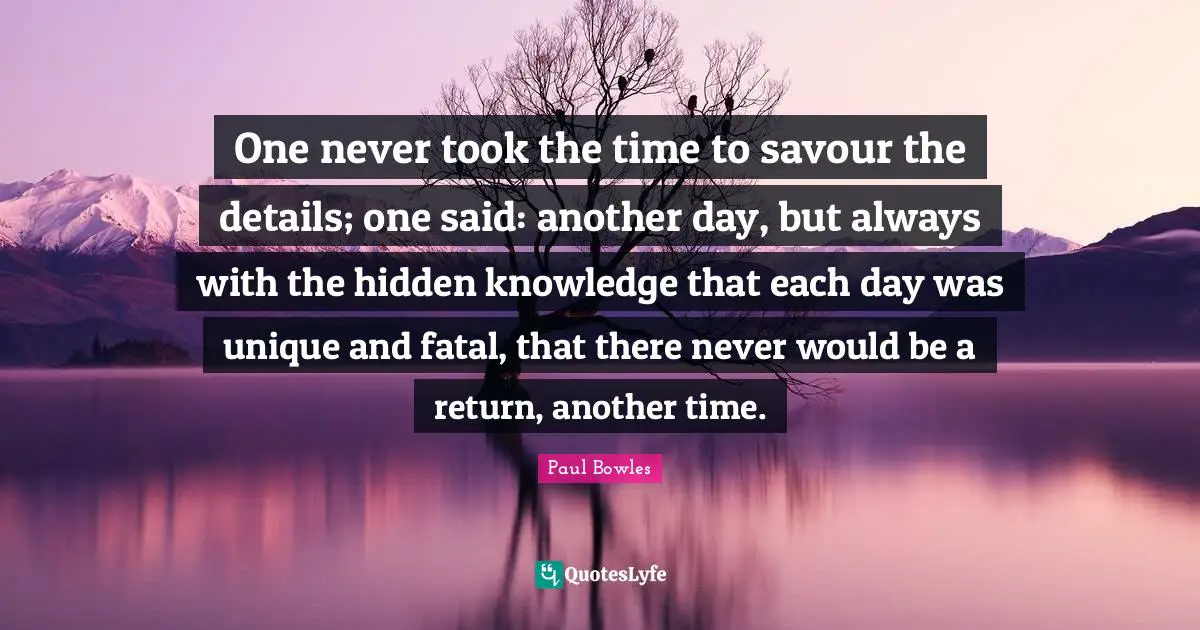 One never took the time to savour the details; one said: another day, but always with the hidden knowledge that each day was unique and fatal, that there never would be a return, another time.
