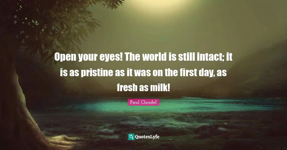 Open your eyes! The world is still intact; it is as pristine as it was on the first day, as fresh as milk!