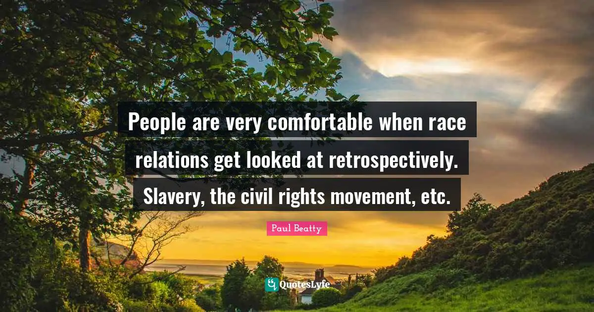 People are very comfortable when race relations get looked at retrospectively. Slavery, the civil rights movement, etc.