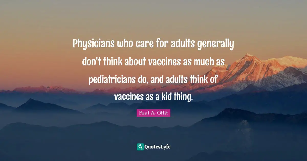 Paul A. Offit Quotes: "Physicians who care for adults generally don't think about vaccines as much as pediatricians do, and adults think of vaccines as a kid thing."
