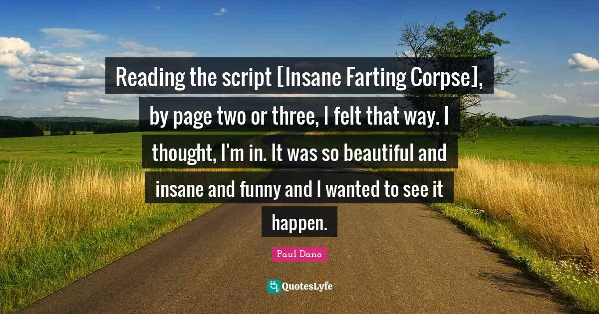 Reading the script [Insane Farting Corpse], by page two or three, I felt that way. I thought, I'm in. It was so beautiful and insane and funny and I wanted to see it happen.