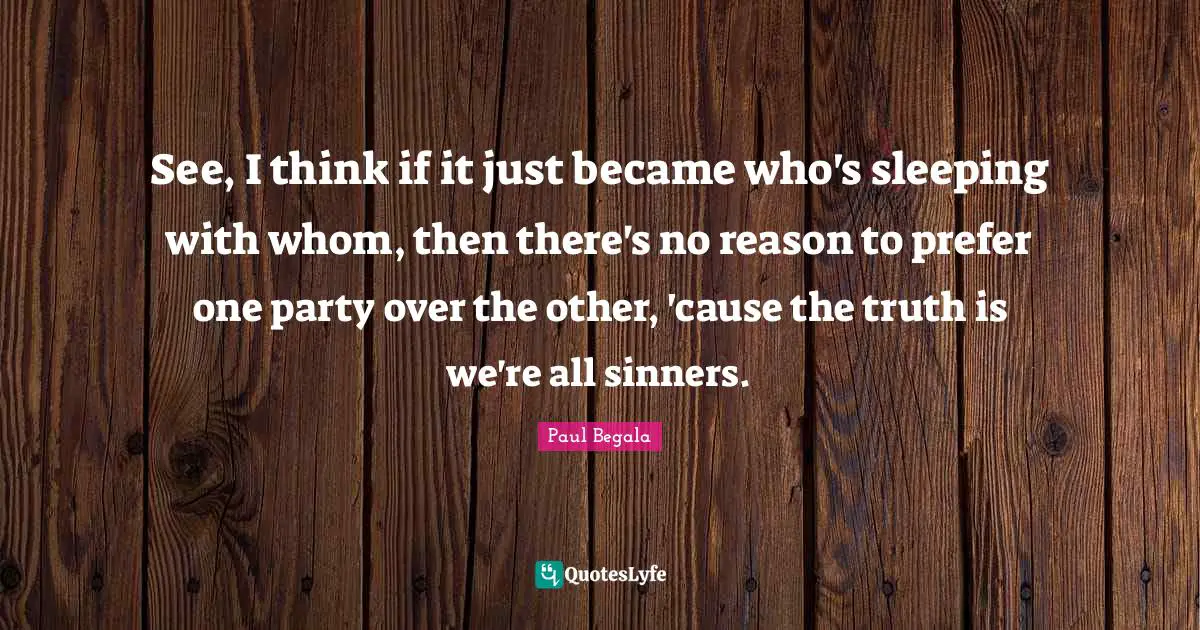 See, I think if it just became who's sleeping with whom, then there's no reason to prefer one party over the other, 'cause the truth is we're all sinners.