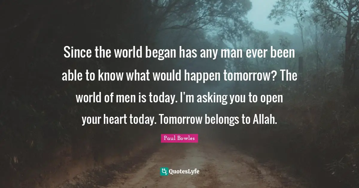 Since the world began has any man ever been able to know what would happen tomorrow? The world of men is today. I'm asking you to open your heart today. Tomorrow belongs to Allah.
