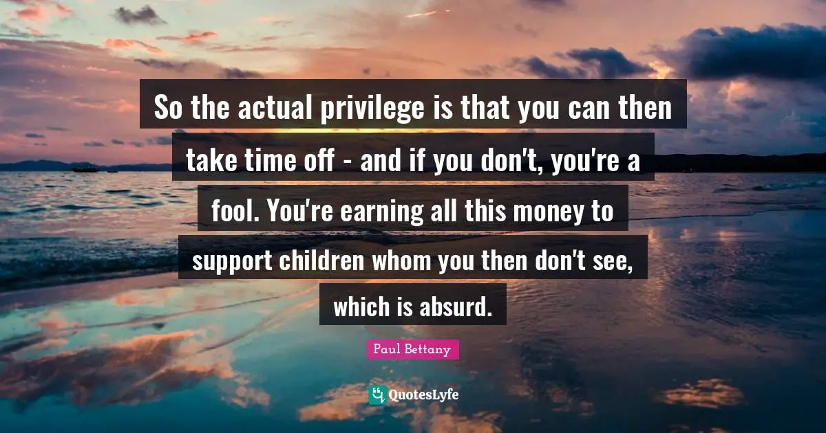 So the actual privilege is that you can then take time off - and if you don't, you're a fool. You're earning all this money to support children whom you then don't see, which is absurd.