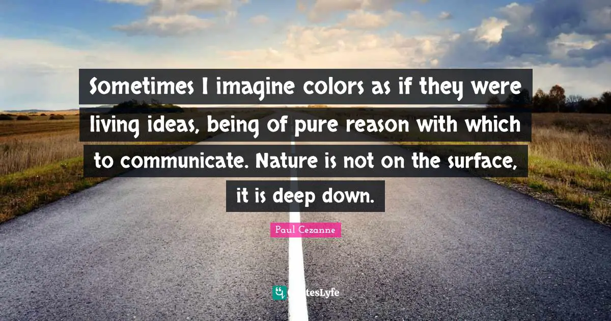 Paul Cezanne Quotes: "Sometimes I imagine colors as if they were living ideas, being of pure reason with which to communicate. Nature is not on the surface, it is deep down."