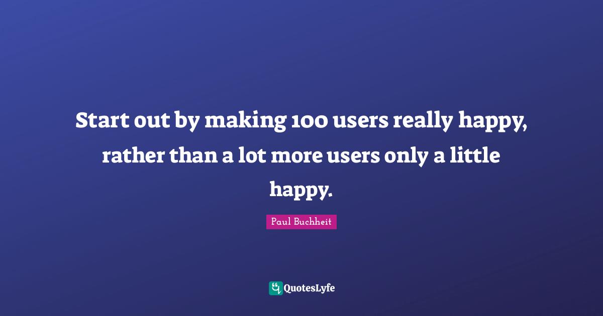 Really Happy Quotes: "Start out by making 100 users really happy, rather than a lot more users only a little happy."