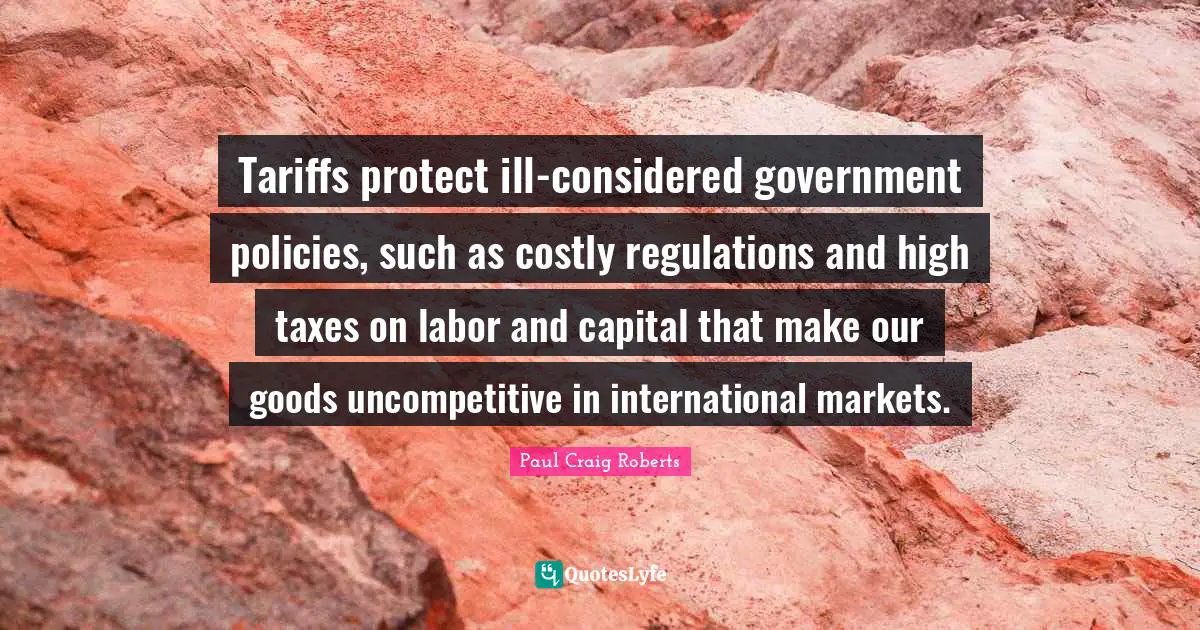 Tariffs protect ill-considered government policies, such as costly regulations and high taxes on labor and capital that make our goods uncompetitive in international markets.