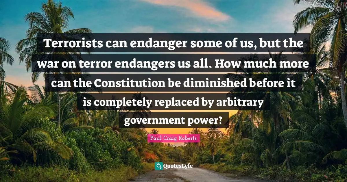 Terrorists can endanger some of us, but the war on terror endangers us all. How much more can the Constitution be diminished before it is completely replaced by arbitrary government power?