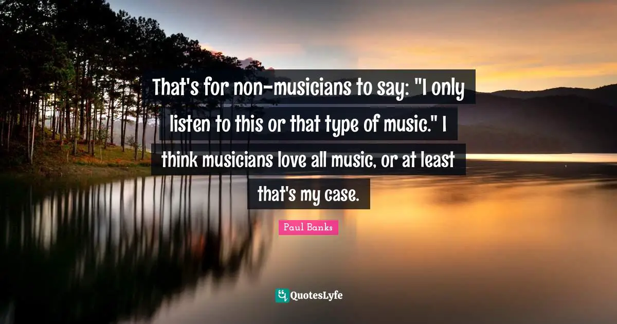 That's for non-musicians to say: "I only listen to this or that type of music." I think musicians love all music, or at least that's my case.