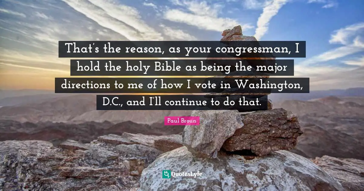 That’s the reason, as your congressman, I hold the holy Bible as being the major directions to me of how I vote in Washington, D.C., and I’ll continue to do that.