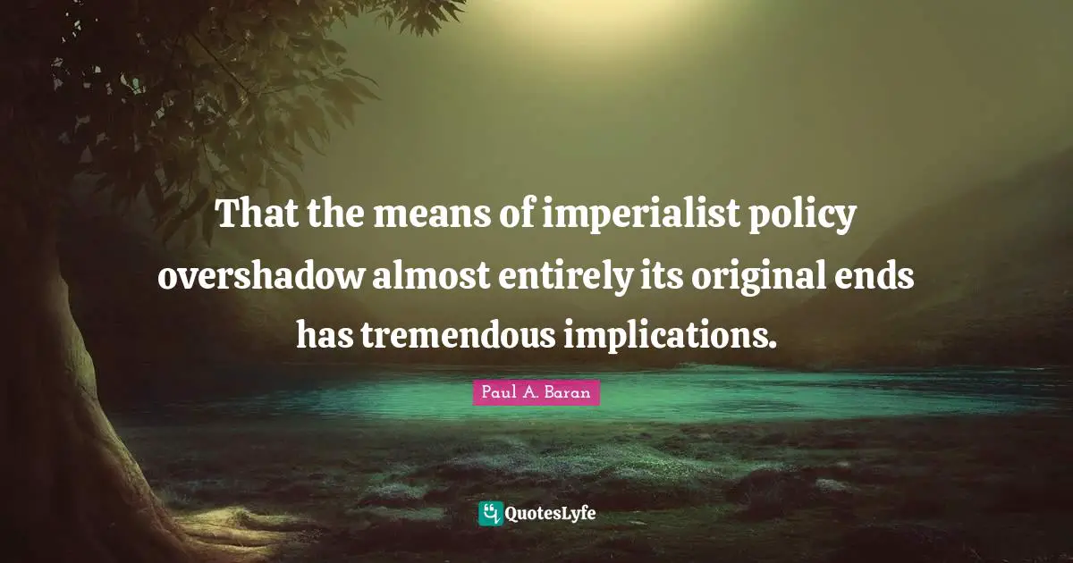That the means of imperialist policy overshadow almost entirely its original ends has tremendous implications.