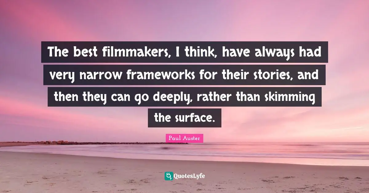The best filmmakers, I think, have always had very narrow frameworks for their stories, and then they can go deeply, rather than skimming the surface.