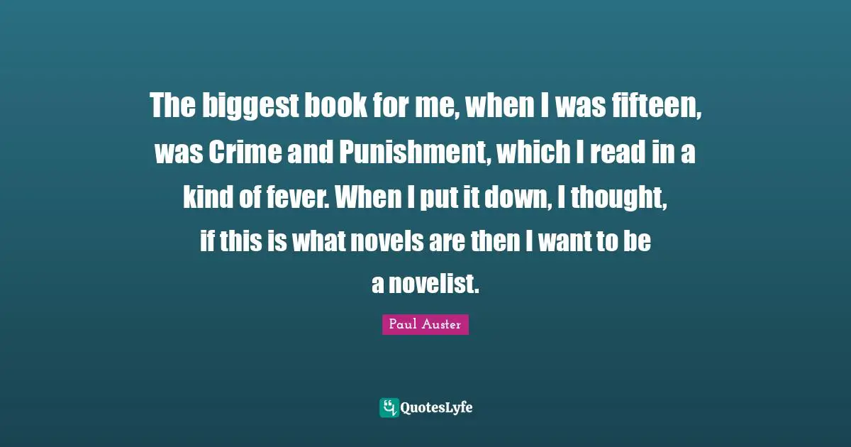 The biggest book for me, when I was fifteen, was Crime and Punishment, which I read in a kind of fever. When I put it down, I thought, if this is what novels are then I want to be a novelist.
