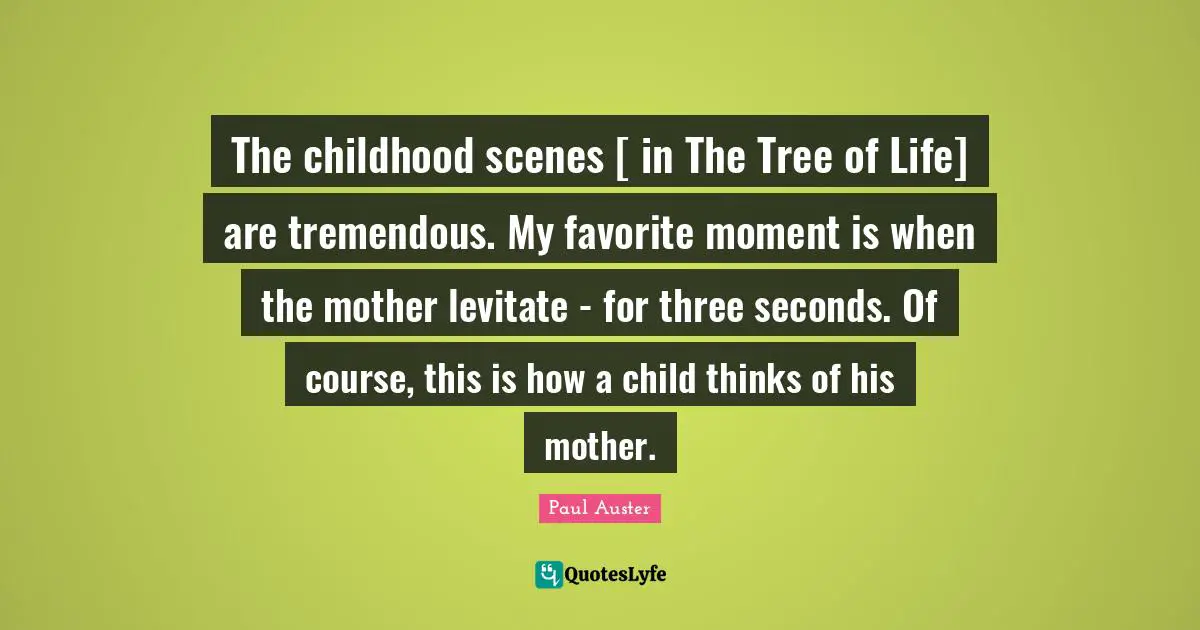 The childhood scenes [ in The Tree of Life] are tremendous. My favorite moment is when the mother levitate - for three seconds. Of course, this is how a child thinks of his mother.
