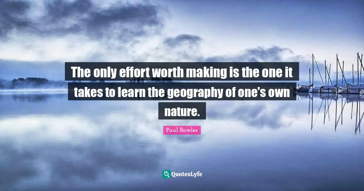 The only effort worth making is the one it takes to learn the geography of one's own nature.