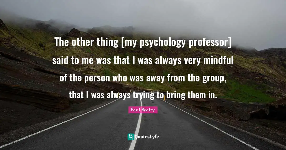 The other thing [my psychology professor] said to me was that I was always very mindful of the person who was away from the group, that I was always trying to bring them in.