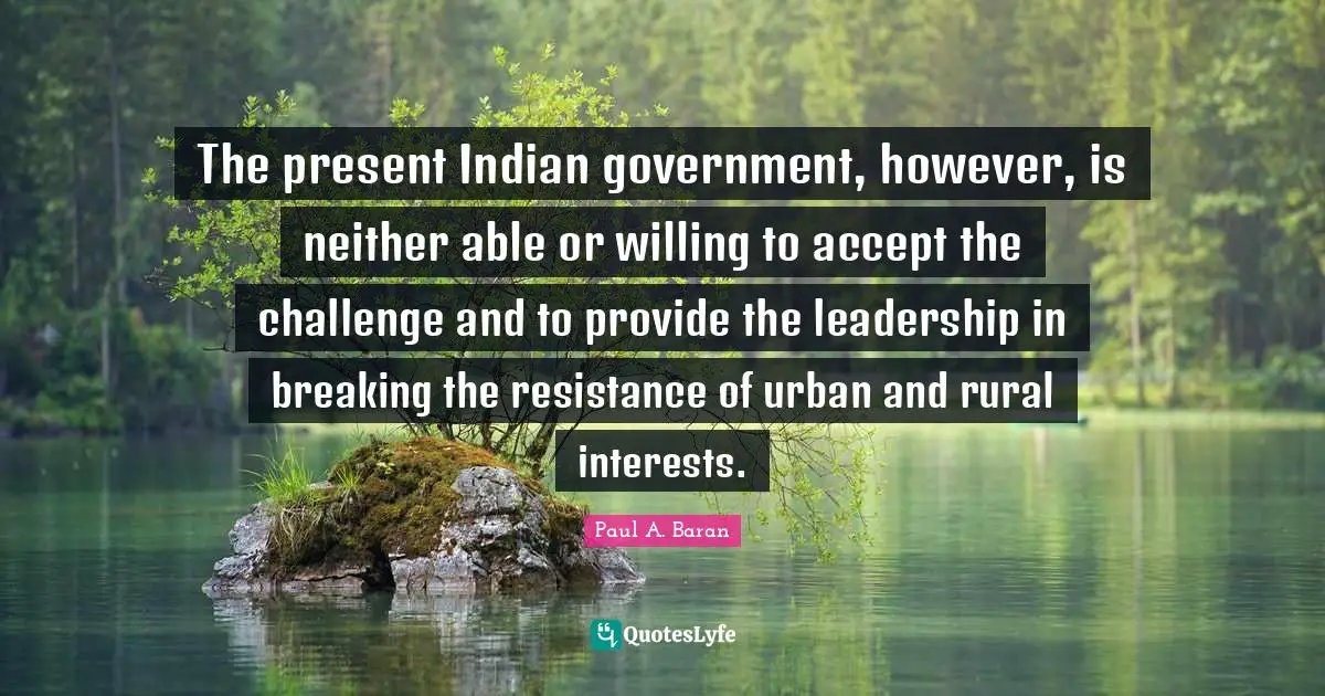 The present Indian government, however, is neither able or willing to accept the challenge and to provide the leadership in breaking the resistance of urban and rural interests.