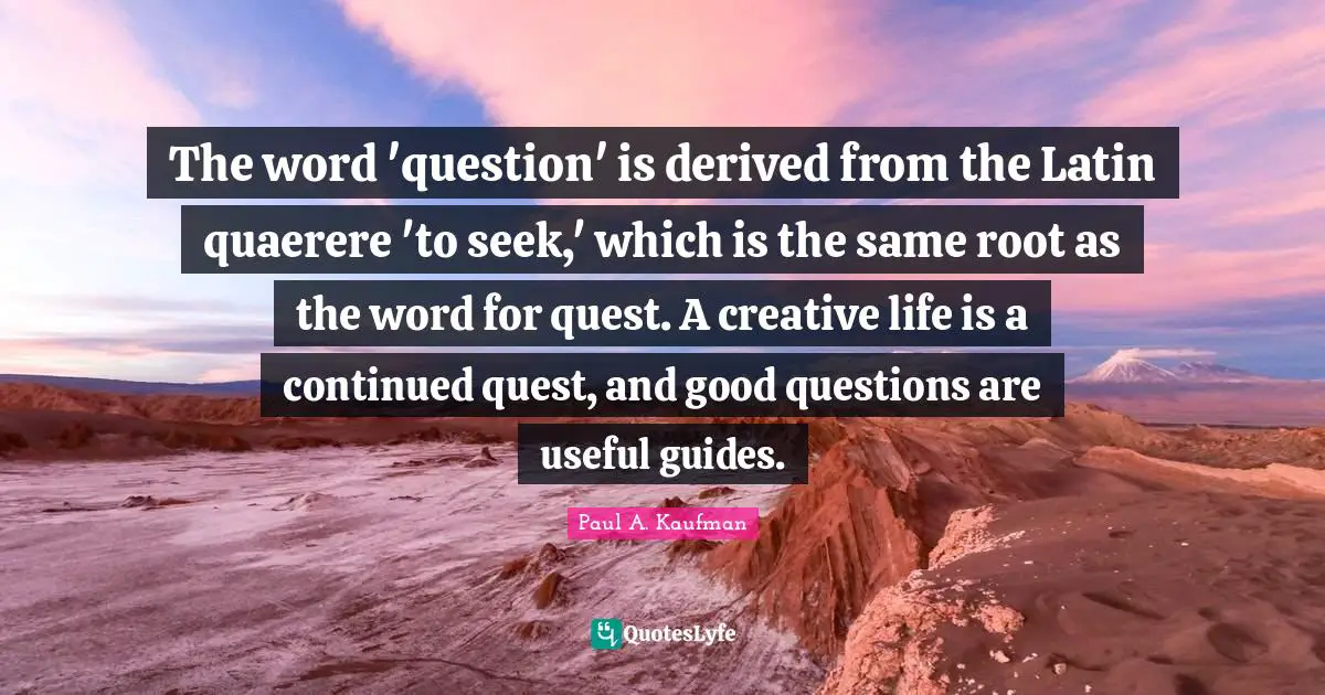 The word 'question' is derived from the Latin quaerere 'to seek,' which is the same root as the word for quest. A creative life is a continued quest, and good questions are useful guides.
