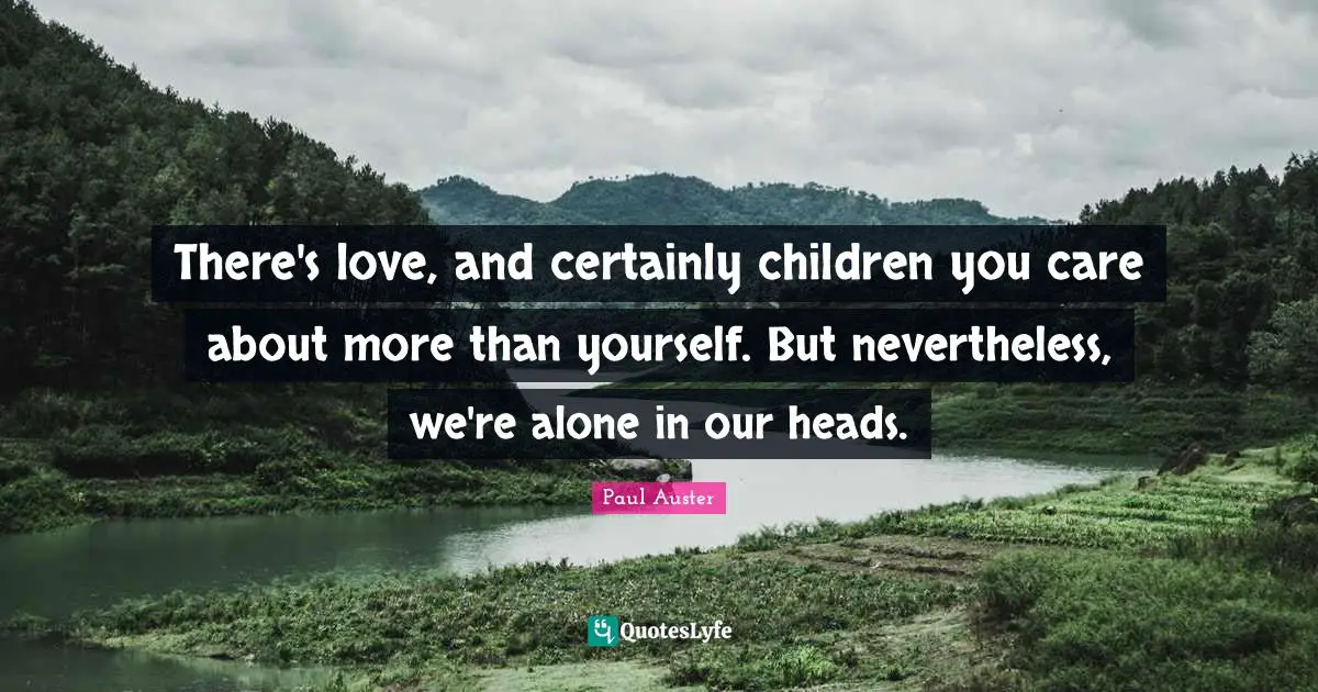 There's love, and certainly children you care about more than yourself. But nevertheless, we're alone in our heads.