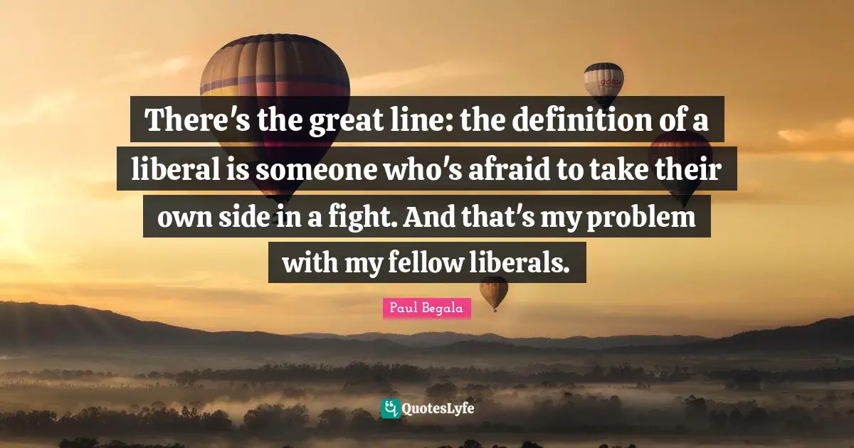 There's the great line: the definition of a liberal is someone who's afraid to take their own side in a fight. And that's my problem with my fellow liberals.