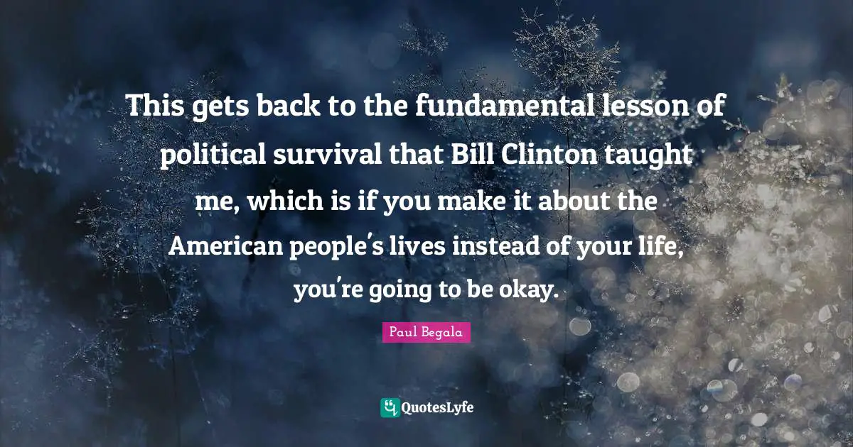 This gets back to the fundamental lesson of political survival that Bill Clinton taught me, which is if you make it about the American people's lives instead of your life, you're going to be okay.