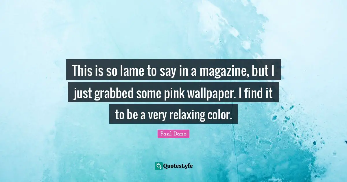 This is so lame to say in a magazine, but I just grabbed some pink wallpaper. I find it to be a very relaxing color.