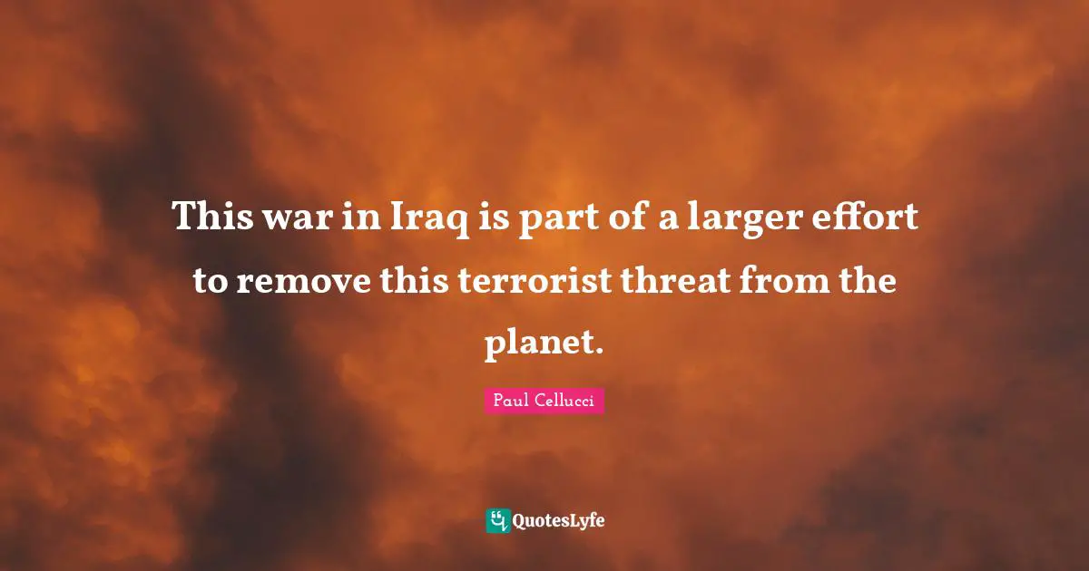 This war in Iraq is part of a larger effort to remove this terrorist threat from the planet.