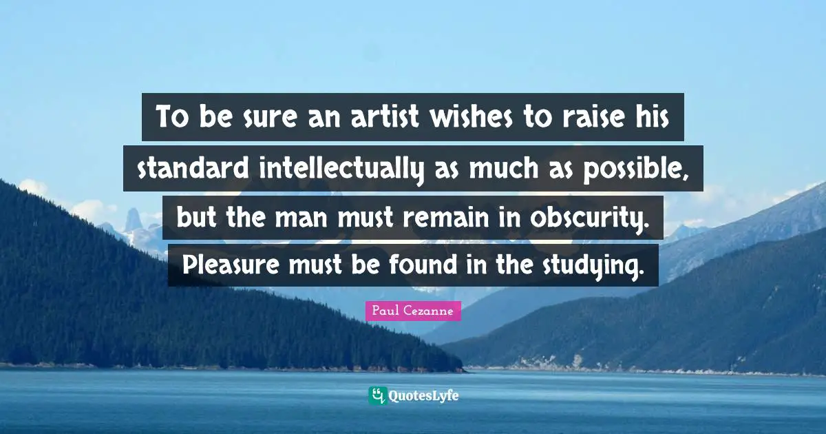To be sure an artist wishes to raise his standard intellectually as much as possible, but the man must remain in obscurity. Pleasure must be found in the studying.