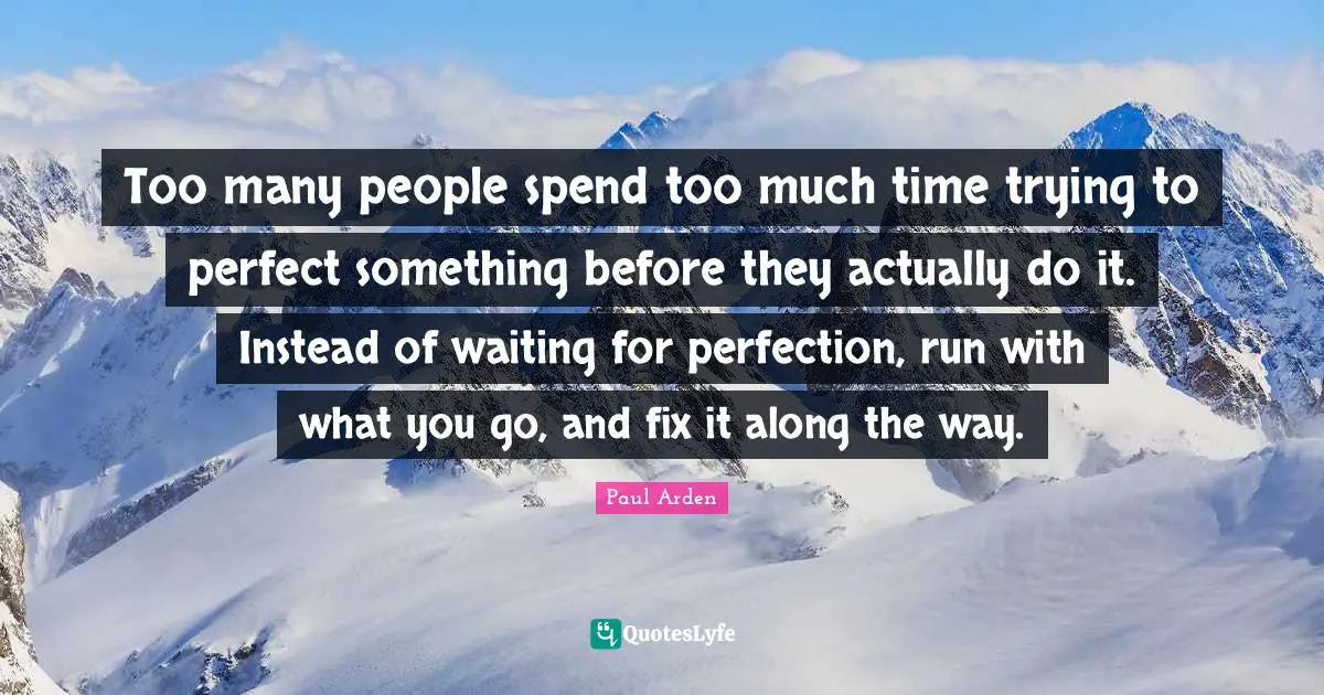 Too many people spend too much time trying to perfect something before they actually do it. Instead of waiting for perfection, run with what you go, and fix it along the way.
