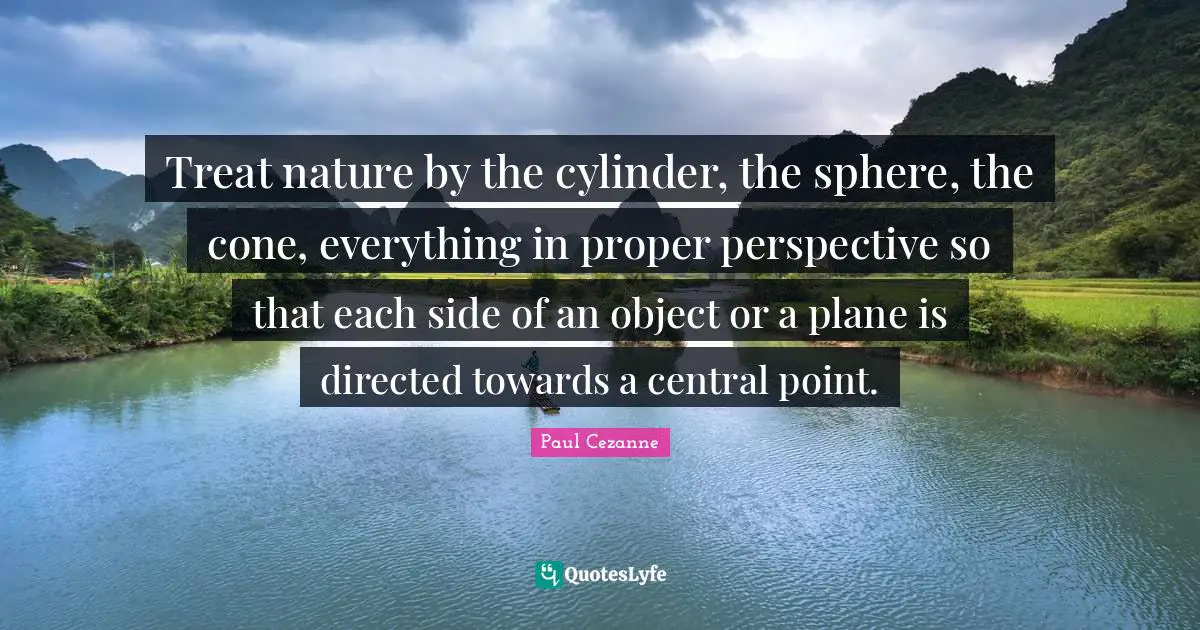 Paul Cezanne Quotes: "Treat nature by the cylinder, the sphere, the cone, everything in proper perspective so that each side of an object or a plane is directed towards a central point."