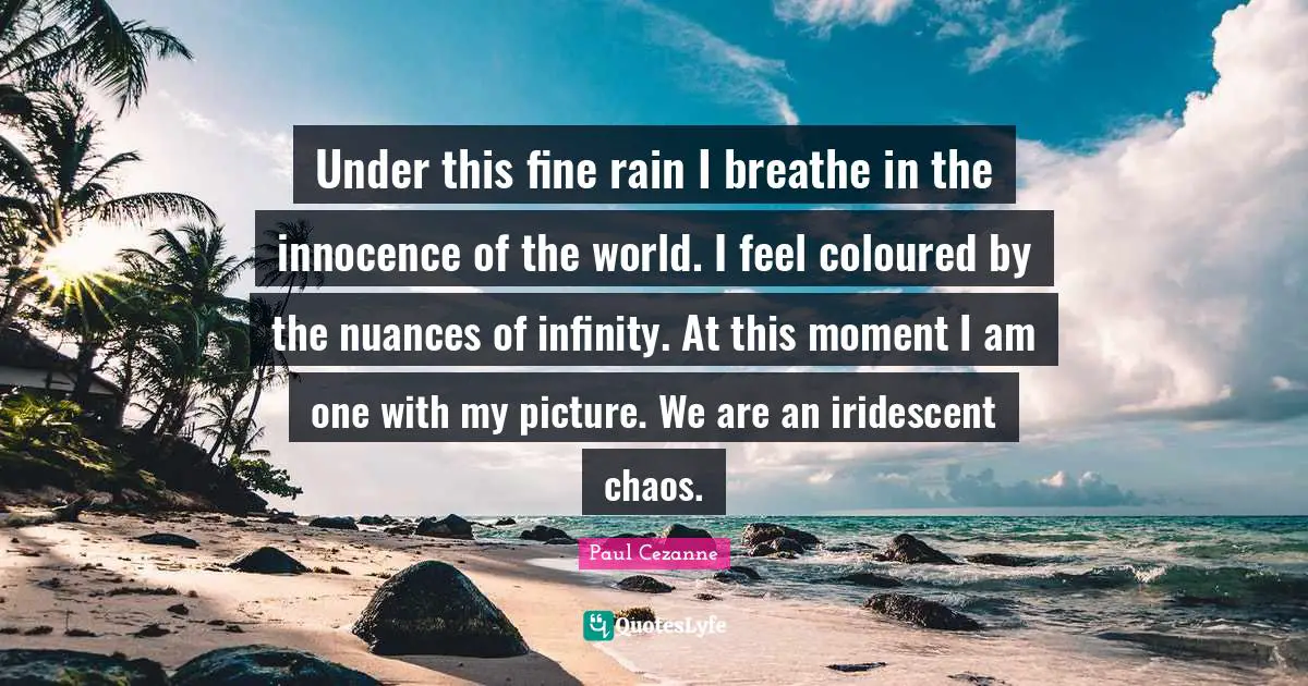 Paul Cezanne Quotes: "Under this fine rain I breathe in the innocence of the world. I feel coloured by the nuances of infinity. At this moment I am one with my picture. We are an iridescent chaos."