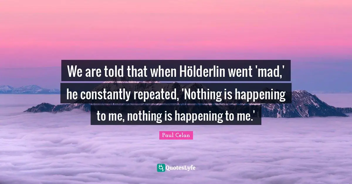 We are told that when Hölderlin went 'mad,' he constantly repeated, 'Nothing is happening to me, nothing is happening to me.'